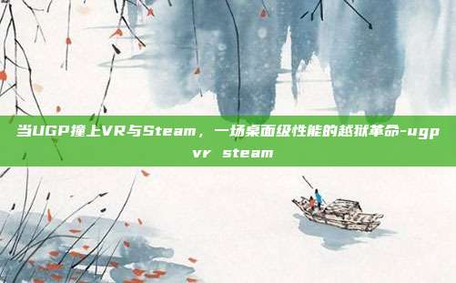 当UGP撞上VR与Steam，一场桌面级性能的越狱革命-ugp vr steam