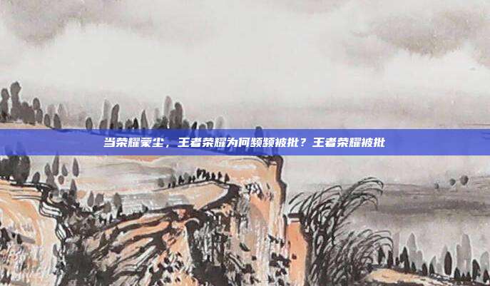 当荣耀蒙尘，王者荣耀为何频频被批？王者荣耀被批
