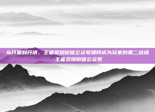 从开黑到开讲，王者荣耀微信公众号如何成为玩家的第二战场-王者荣耀微信公众号