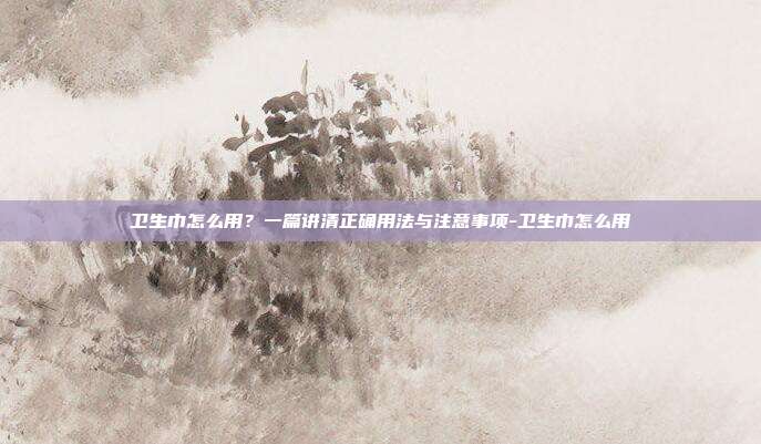 卫生巾怎么用？一篇讲清正确用法与注意事项-卫生巾怎么用