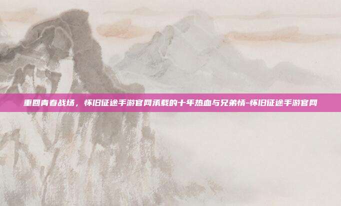 重回青春战场,怀旧征途手游官网承载的十年热血与兄弟情-怀旧征途手游官网
