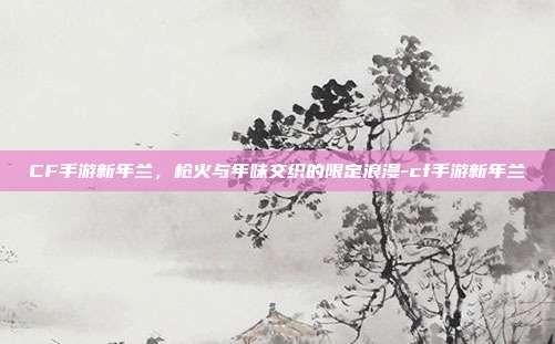 CF手游新年兰，枪火与年味交织的限定浪漫-cf手游新年兰