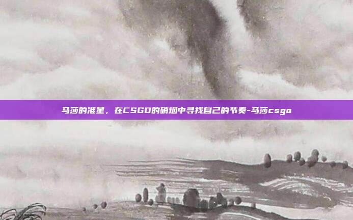 马莎的准星，在CSGO的硝烟中寻找自己的节奏-马莎csgo