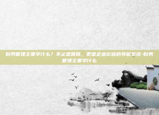 财务管理主要学什么？不止是算账，更是企业价值的导航系统-财务管理主要学什么