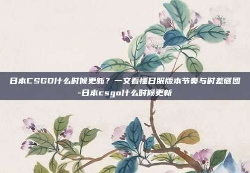 日本CSGO什么时候更新？一文看懂日服版本节奏与时差谜团-日本csgo什么时候更新