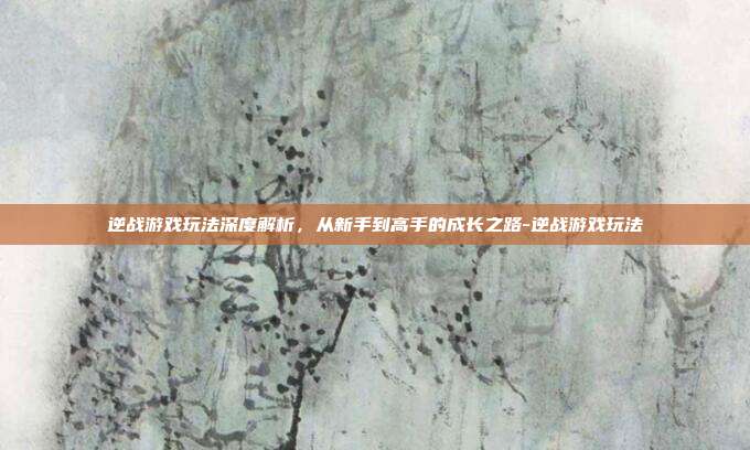 逆战游戏玩法深度解析，从新手到高手的成长之路-逆战游戏玩法