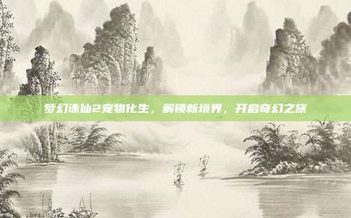 梦幻诛仙2宠物化生，解锁新境界，开启奇幻之旅