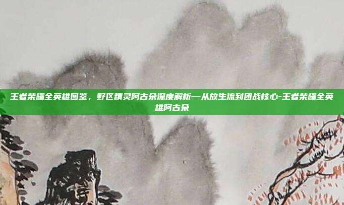 王者荣耀全英雄图鉴，野区精灵阿古朵深度解析—从放生流到团战核心-王者荣耀全英雄阿古朵