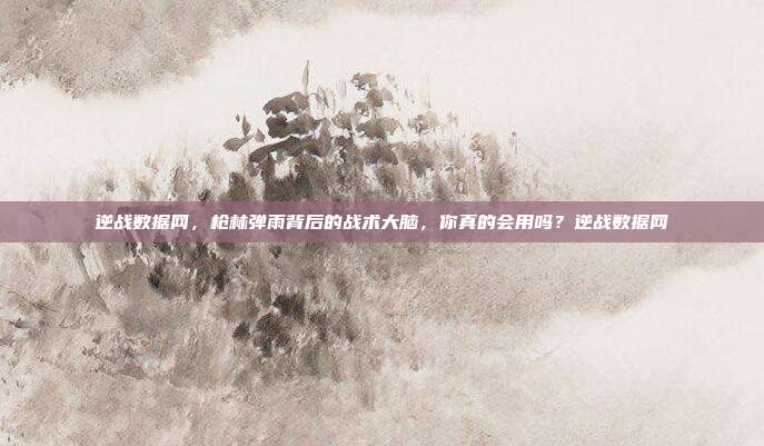 逆战数据网,枪林弹雨背后的战术大脑,你真的会用吗?逆战数据网