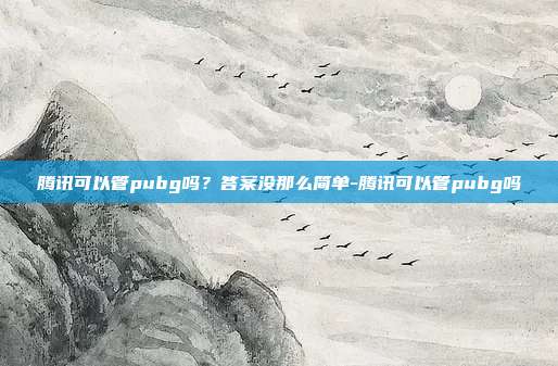 腾讯可以管pubg吗?答案没那么简单-腾讯可以管pubg吗