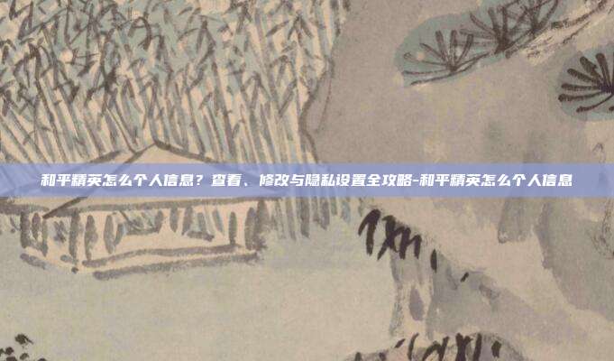 和平精英怎么个人信息？查看、修改与隐私设置全攻略-和平精英怎么个人信息