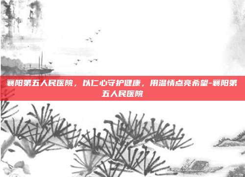 襄阳第五人民医院，以仁心守护健康，用温情点亮希望-襄阳第五人民医院