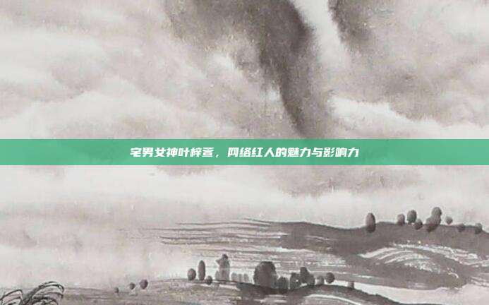 宅男女神叶梓萱,网络红人的魅力与影响力
