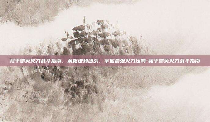 和平精英火力战斗指南,从枪法到团战,掌握最强火力压制-和平精英火力战斗指南