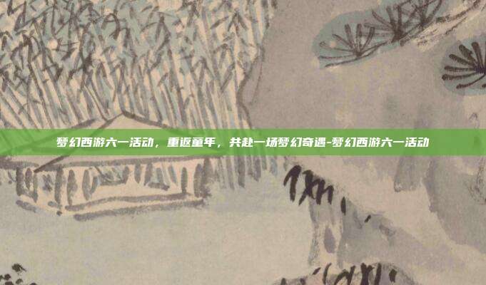 梦幻西游六一活动,重返童年,共赴一场梦幻奇遇-梦幻西游六一活动