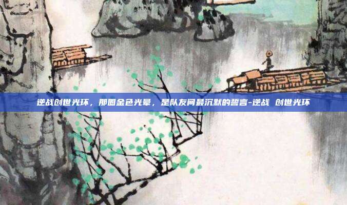 逆战创世光环,那圈金色光晕,是队友间最沉默的誓言-逆战 创世光环