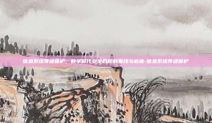 信息系统等级保护,数字时代安全合规的基线与底座-信息系统等级保护