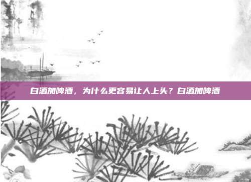 白酒加啤酒，为什么更容易让人上头？白酒加啤酒
