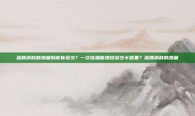 深蹲消耗的热量到底有多少？一次练腿能燃烧多少卡路里？深蹲消耗的热量