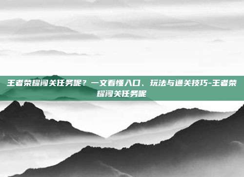 王者荣耀闯关任务呢?一文看懂入口、玩法与通关技巧-王者荣耀闯关任务呢