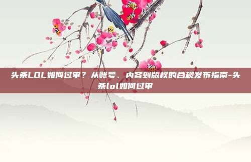 头条LOL如何过审?从账号、内容到版权的合规发布指南-头条lol如何过审