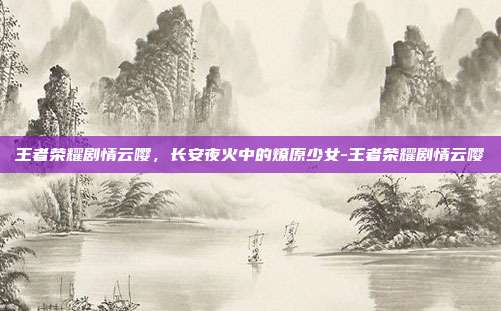 王者荣耀剧情云嘤，长安夜火中的燎原少女-王者荣耀剧情云嘤