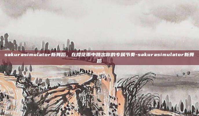 sakurasimulator新舞蹈,在樱花雨中跳出你的专属节奏-sakurasimulator新舞蹈