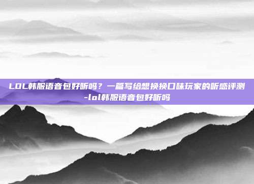 LOL韩服语音包好听吗？一篇写给想换换口味玩家的听感评测-lol韩服语音包好听吗