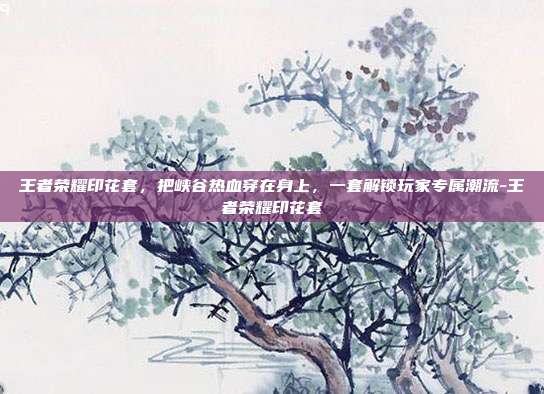 王者荣耀印花套,把峡谷热血穿在身上,一套解锁玩家专属潮流-王者荣耀印花套