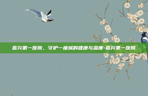 嘉兴第一医院,守护一座城的健康与温度-嘉兴第一医院