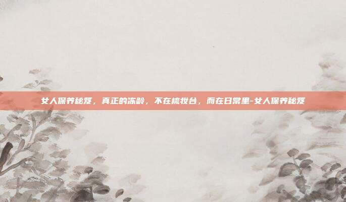 女人保养秘笈,真正的冻龄,不在梳妆台,而在日常里-女人保养秘笈