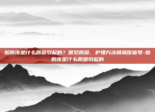 脸脱皮是什么原因引起的？常见原因、护理方法和就医信号-脸脱皮是什么原因引起的