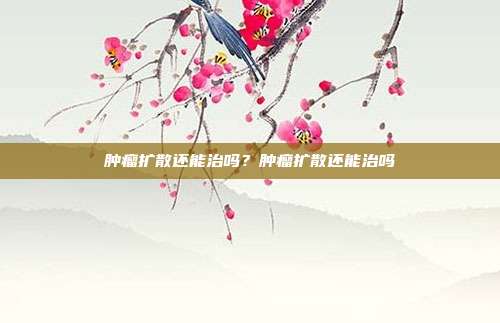 肿瘤扩散还能治吗？肿瘤扩散还能治吗