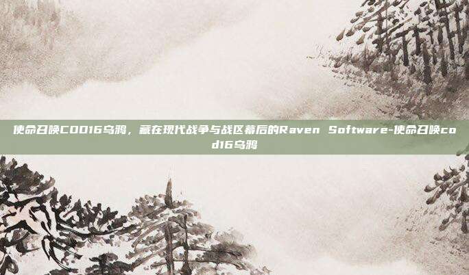使命召唤COD16乌鸦,藏在现代战争与战区幕后的Raven Software-使命召唤cod16乌鸦