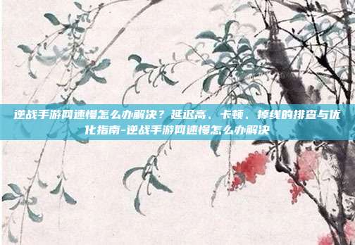 逆战手游网速慢怎么办解决？延迟高、卡顿、掉线的排查与优化指南-逆战手游网速慢怎么办解决