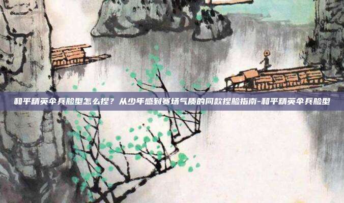 和平精英伞兵脸型怎么捏？从少年感到赛场气质的同款捏脸指南-和平精英伞兵脸型