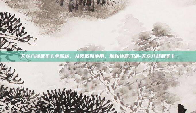 天龙八部武圣卡全解析,从领取到使用,助你快意江湖-天龙八部武圣卡