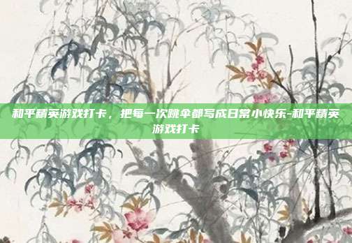 和平精英游戏打卡,把每一次跳伞都写成日常小快乐-和平精英游戏打卡