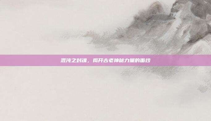 混沌之封魂,揭开古老神秘力量的面纱