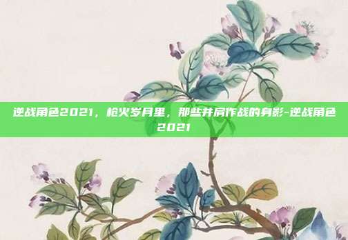 逆战角色2021，枪火岁月里，那些并肩作战的身影-逆战角色2021