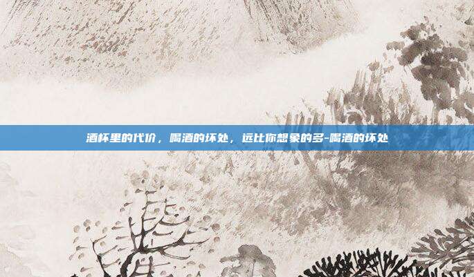 酒杯里的代价,喝酒的坏处,远比你想象的多-喝酒的坏处