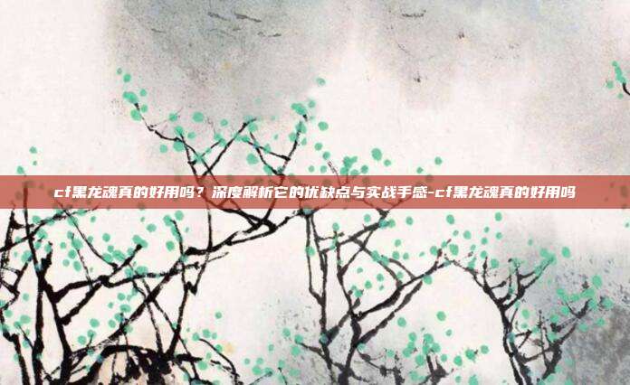 cf黑龙魂真的好用吗？深度解析它的优缺点与实战手感-cf黑龙魂真的好用吗