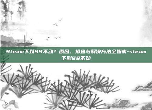 Steam下到99不动？原因、排查与解决方法全指南-steam下到99不动