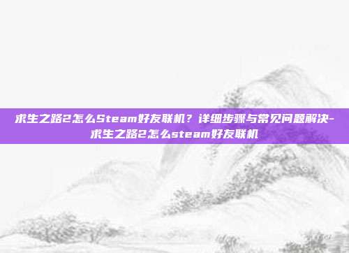求生之路2怎么Steam好友联机?详细步骤与常见问题解决-求生之路2怎么steam好友联机