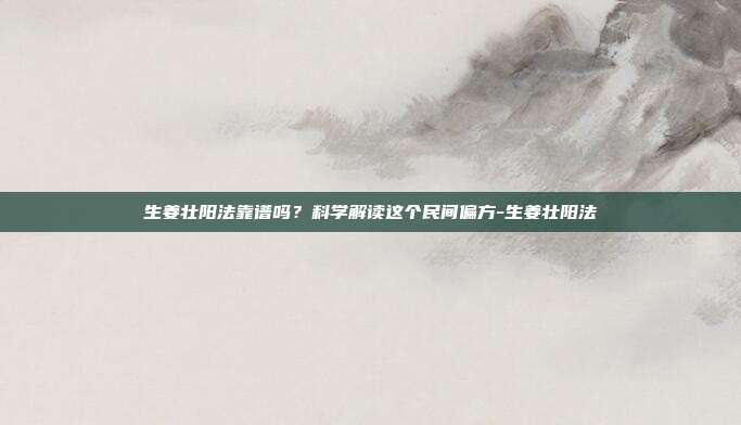 生姜壮阳法靠谱吗?科学解读这个民间偏方-生姜壮阳法