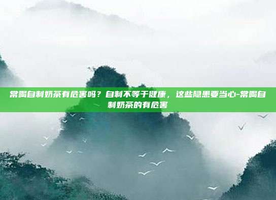常喝自制奶茶有危害吗?自制不等于健康,这些隐患要当心-常喝自制奶茶的有危害