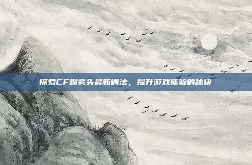 探索CF烟雾头最新调法,提升游戏体验的秘诀