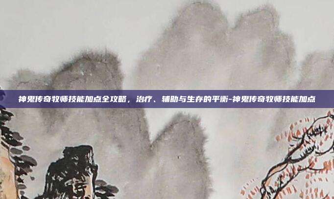 神鬼传奇牧师技能加点全攻略,治疗、辅助与生存的平衡-神鬼传奇牧师技能加点