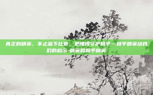 真正的精英,不止赢下比赛,更懂得守护和平—和平精英给我们的启示-精英和和平精英