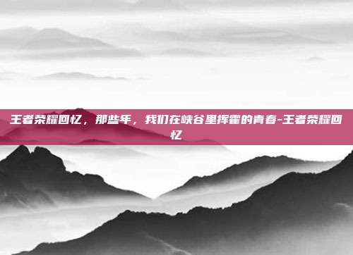 王者荣耀回忆，那些年，我们在峡谷里挥霍的青春-王者荣耀回忆